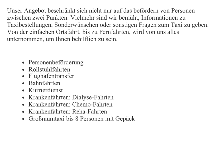 Unser Angebot beschränkt sich nicht nur auf das befördern von Personen zwischen zwei Punkten. Vielmehr sind wir bemüht, Informationen zu Taxibestellungen, Sonderwünschen oder sonstigen Fragen zum Taxi zu geben. Von der einfachen Ortsfahrt, bis zu Fernfahrten, wird von uns alles unternommen, um Ihnen behilflich zu sein.  •	Personenbeförderung •	Rollstuhlfahrten •	Flughafentransfer  •	Bahnfahrten  •	Kurrierdienst  •	Krankenfahrten: Dialyse-Fahrten  •	Krankenfahrten: Chemo-Fahrten  •	Krankenfahrten: Reha-Fahrten  •	Großraumtaxi bis 8 Personen mit Gepäck