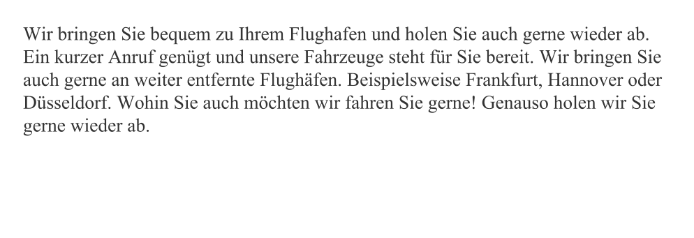 Wir bringen Sie bequem zu Ihrem Flughafen und holen Sie auch gerne wieder ab. Ein kurzer Anruf genügt und unsere Fahrzeuge steht für Sie bereit. Wir bringen Sie auch gerne an weiter entfernte Flughäfen. Beispielsweise Frankfurt, Hannover oder Düsseldorf. Wohin Sie auch möchten wir fahren Sie gerne! Genauso holen wir Sie gerne wieder ab.